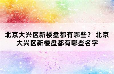 北京大兴区新楼盘都有哪些？ 北京大兴区新楼盘都有哪些名字